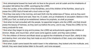 18 And Jehoshaphat bowed his head with  his  face to the ground: and all Judah and the inhabitants of Jerusalem fell before the LORD, worshipping the LORD.  19 And the Levites, of the children of the Kohathites, and of the children of the Korhites, stood up to praise the LORD God of Israel with a loud voice on high.  20 And they rose early in the morning, and went forth into the wilderness of Tekoa: and as they went forth, Jehoshaphat stood and said, Hear me, O Judah, and ye inhabitants of Jerusalem; Believe in the LORD your God, so shall ye be established; believe his prophets, so shall ye prosper.  21 And when he had consulted with the people, he appointed singers unto the LORD, and that should praise the beauty of holiness, as they went out before the army, and to say, Praise the LORD; for his mercy  endureth  for ever.  22 And when they began to sing and to praise, the LORD set ambushments against the children of Ammon, Moab, and mount Seir, which were come against Judah; and they were smitten.  23 For the children of Ammon and Moab stood up against the inhabitants of mount Seir, utterly to slay and destroy  them : and when they had made an end of the inhabitants of Seir, every one helped to destroy another.  24 And when Judah came toward the watch tower in the wilderness, they looked unto the multitude, and, behold, they  were  dead bodies fallen to the earth, and none escaped.   