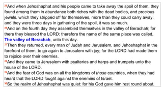 25 And when Jehoshaphat and his people came to take away the spoil of them, they found among them in abundance both riches with the dead bodies, and precious jewels, which they stripped off for themselves, more than they could carry away: and they were three days in gathering of the spoil, it was so much.  26 And on the fourth day they assembled themselves in the valley of Berachah; for there they blessed the LORD: therefore the name of the same place was called,  The valley of Berachah , unto this day.  27 Then they returned, every man of Judah and Jerusalem, and Jehoshaphat in the forefront of them, to go again to Jerusalem with joy; for the LORD had made them to rejoice over their enemies.  28 And they came to Jerusalem with psalteries and harps and trumpets unto the house of the LORD.  29 And the fear of God was on all the kingdoms of  those  countries, when they had heard that the LORD fought against the enemies of Israel.  30 So the realm of Jehoshaphat was quiet: for his God gave him rest round about. 