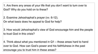 1. Are there any areas of your life that you don’t want to turn over to God? Why do you hold on to these? 2. Examine Jehoshaphat’s prayer (vv. 6-12).  On what basis does he appeal to God for help? 3. How would Jehoshaphat’s view of God encourage him and the people to trust God in this crisis? 4. Think about what you mentioned in Q1 – those areas hard to hand over to God. How can God’s power and his faithfulness in the past encourage you to trust him in these areas? 