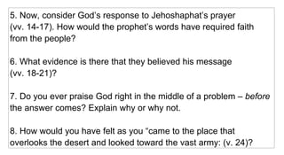 5. Now, consider God’s response to Jehoshaphat’s prayer  (vv. 14-17). How would the prophet’s words have required faith from the people? 6. What evidence is there that they believed his message  (vv. 18-21)? 7. Do you ever praise God right in the middle of a problem –  before  the answer comes? Explain why or why not. 8. How would you have felt as you “came to the place that overlooks the desert and looked toward the vast army: (v. 24)? 