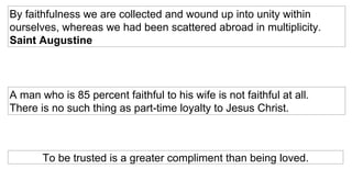 By faithfulness we are collected and wound up into unity within ourselves, whereas we had been scattered abroad in multiplicity.  Saint Augustine    A man who is 85 percent faithful to his wife is not faithful at all.  There is no such thing as part-time loyalty to Jesus Christ.    To be trusted is a greater compliment than being loved. 