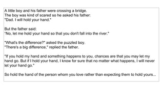 A little boy and his father were crossing a bridge. The boy was kind of scared so he asked his father:  "Dad. I will hold your hand."  But the father said: “ No, let me hold your hand so that you don't fall into the river."  "What's the difference?" asked the puzzled boy.  "There's a big difference," replied the father.  "If you hold my hand and something happens to you, chances are that you may let my hand go. But if I hold your hand, I know for sure that no matter what happens, I will never let your hand go."  So hold the hand of the person whom you love rather than expecting them to hold yours...  