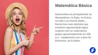 Desenvolveu-se principalmente na
Mesopotâmia, no Egito, na Grécia,
na Índia e no Oriente Médio...
Raciocínios mais abstratos que
envolvem argumentação lógica
surgiram com os matemáticos
gregos aproximadamente em 300
a.C., notadamente com a obra Os
Elementos, de Euclides.
Matemática Básica
 