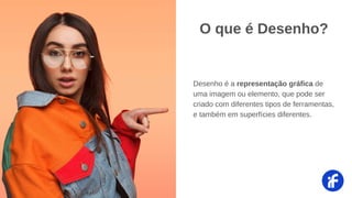 Desenho é a representação gráfica de
uma imagem ou elemento, que pode ser
criado com diferentes tipos de ferramentas,
e também em superfícies diferentes.
O que é Desenho?
 