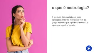 É o estudo das medições e suas
aplicações. O termo metrologia vem do
grego 'metron' que significa 'medida', e
logos que significa 'estudo'.
o que é metrologia?
 