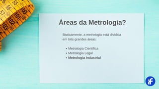 Metrologia Científica
Metrologia Legal
Metrologia Industrial
Basicamente, a metrologia está dividida
em três grandes áreas:
Áreas da Metrologia?
 