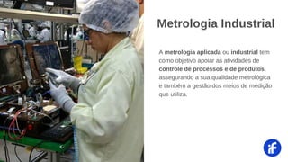 A metrologia aplicada ou industrial tem
como objetivo apoiar as atividades de
controle de processos e de produtos,
assegurando a sua qualidade metrológica
e também a gestão dos meios de medição
que utiliza.
Metrologia Industrial
 