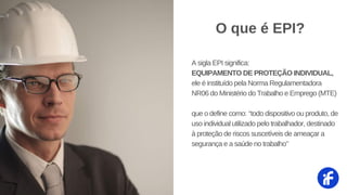 A sigla EPI significa:
EQUIPAMENTO DE PROTEÇÃO INDIVIDUAL,
ele é instituído pela Norma Regulamentadora
NR06 do Ministério do Trabalho e Emprego (MTE)
que o define como: ‘‘todo dispositivo ou produto, de
uso individual utilizado pelo trabalhador, destinado
à proteção de riscos suscetíveis de ameaçar a
segurança e a saúde no trabalho’’
O que é EPI?
 