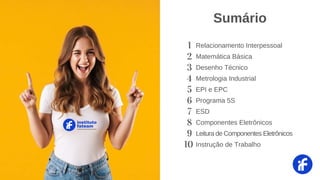 1 Relacionamento Interpessoal
2 Matemática Básica
3 Desenho Técnico
4 Metrologia Industrial
5 EPI e EPC
6 Programa 5S
7 ESD
8 Componentes Eletrônicos
9 Leitura de Componentes Eletrônicos
10 Instrução de Trabalho
instituto
fateam
CURSOS PROFISSIONALIZANTES
Sumário
 