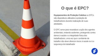 Equipamentos de Proteção Coletiva ou EPCs
são dispositivos utilizados à proteção de
trabalhadores durante realização de suas
atividades.
O EPC serve para neutralizar a ação dos agentes
ambientais, evitando acidentes, protegendo contra
danos à saúde e a integridade física dos
trabalhadores, uma vez que o ambiente de
trabalho não deve oferecer riscos à saúde ou à a
segurança do trabalhador
O que é EPC?
 