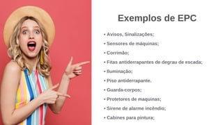 • Avisos, Sinalizações;
• Sensores de máquinas;
• Corrimão;
• Fitas antiderrapantes de degrau de escada;
• Iluminação;
• Piso antiderrapante.
• Guarda-corpos;
• Protetores de maquinas;
• Sirene de alarme incêndio;
• Cabines para pintura;
Exemplos de EPC
 