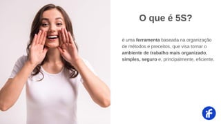 é uma ferramenta baseada na organização
de métodos e preceitos, que visa tornar o
ambiente de trabalho mais organizado,
simples, seguro e, principalmente, eficiente.
O que é 5S?
 