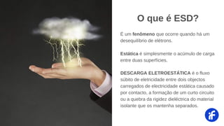 DESCARGA ELETROESTÁTICA é o fluxo
súbito de eletricidade entre dois objectos
carregados de electricidade estática causado
por contacto, a formação de um curto circuito
ou a quebra da rigidez dieléctrica do material
isolante que os mantenha separados.
O que é ESD?
É um fenômeno que ocorre quando há um
desequilíbrio de elétrons.
Estática é simplesmente o acúmulo de carga
entre duas superfícies.
 