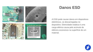 Danos ESD
A ESD pode causar danos em dispositivos
eletrônicos, se descarregadas no
dispositivo. Eletricidade estática é uma
carga elétrica causa pelo acúmulo de
elétrons excessivos na superfície de um
material.
 