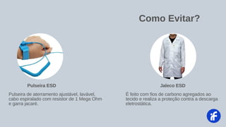 Como Evitar?
É feito com fios de carbono agregados ao
tecido e realiza a proteção contra a descarga
eletrostática.
Jaleco ESD
Pulseira de aterramento ajustável, lavável,
cabo espiralado com resistor de 1 Mega Ohm
e garra jacaré.
Pulseira ESD
 