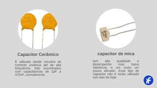 É utilizado desde circuitos de
corrente continua até de alta
frequência. São encontrados
com capacitâncias de 1pF a
470nF, normalmente.
Capacitor Cerâmico
tem alta qualidade e
desempenho mas baixa
tolerância, e um custo um
pouco elevado. Esse tipo de
capacitor não é muito utilizado
nos dias de hoje.
capacitor de mica
 