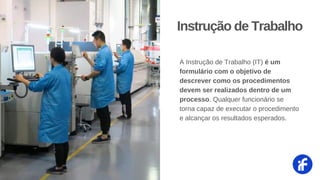 A Instrução de Trabalho (IT) é um
formulário com o objetivo de
descrever como os procedimentos
devem ser realizados dentro de um
processo. Qualquer funcionário se
torna capaz de executar o procedimento
e alcançar os resultados esperados.
Instrução de Trabalho
 