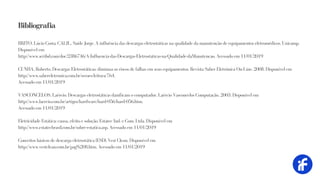 BRITO, Lúcio Costa; CALIL, Saide Jorge. A influência das descargas eletrostáticas na qualidade da manutenção de equipamentos eletromédicos. Unicamp.
Disponível em
http://www.scribd.com/doc/2386746/A-Influencia-das-Descargas-Eletrostaticas-na-Qualidade-daManutencao. Acessado em 11/01/2019
CUNHA, Roberto. Descargas Eletrostáticas: diminua os riscos de falhas em seus equipamentos. Revista Saber Eletrônica On-Line. 2008. Disponível em
http://www.sabereletronica.com.br/secoes/leitura/764.
Acessado em 11/01/2019
VASCONCELOS, Laércio. Descargas eletrostáticas danificam o computador. Laércio Vasconcelos Computação, 2003. Disponível em
http://www.laercio.com.br/artigos/hardware/hard-056/hard-056.htm.
Acessado em 11/01/2019
Eletricidade Estática: causa, efeito e solução. Estatec Ind. e Com. Ltda. Disponível em
http://www.estatecbrasil.com.br/sobre-estatica.asp. Acessado em 11/01/2019
Conceitos básicos de descarga eletrostática (ESD). Vest Clean. Disponível em
http://www.vestclean.com.br/pag%208.htm. Acessado em 11/01/2019
Bibliografia
 