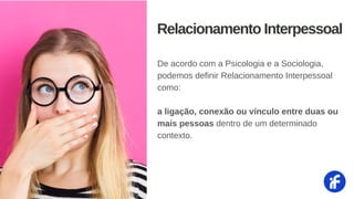 De acordo com a Psicologia e a Sociologia,
podemos definir Relacionamento Interpessoal
como:
a ligação, conexão ou vínculo entre duas ou
mais pessoas dentro de um determinado
contexto.
Relacionamento Interpessoal
 