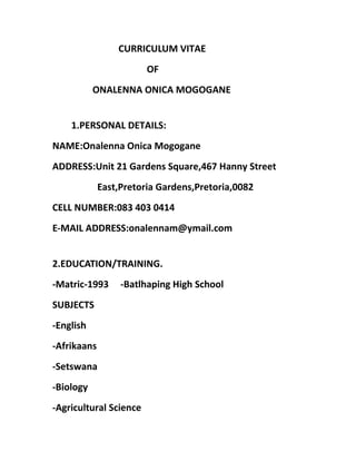 CURRICULUM VITAE
OF
ONALENNA ONICA MOGOGANE
1.PERSONAL DETAILS:
NAME:Onalenna Onica Mogogane
ADDRESS:Unit 21 Gardens Square,467 Hanny Street
East,Pretoria Gardens,Pretoria,0082
CELL NUMBER:083 403 0414
E-MAIL ADDRESS:onalennam@ymail.com
2.EDUCATION/TRAINING.
-Matric-1993 -Batlhaping High School
SUBJECTS
-English
-Afrikaans
-Setswana
-Biology
-Agricultural Science
 