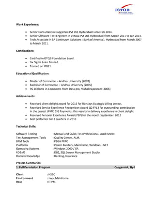Work Experience:
 Senior Consultant in Capgemini Pvt Ltd, Hyderabad since Feb 2014.
 Senior Software Test Engineer in Virtusa Pvt Ltd, Hyderabad from March 2011 to Jan 2014.
 Tech Associate in BA Continuum Solutions (Bank of America), Hyderabad from March 2007
to March 2011.
Certifications:
 Certified in ISTQB Foundation Level.
 Six Sigma Lean Trained.
 Trained on INS21.
Educational Qualification:
 Master of Commerce – Andhra University (2007)
 Bachelor of Commerce – Andhra University (2005)
 PG Diploma in Computers from Data pro, Vishakhapatnam (2006)
Achievements:
 Received client delight award for 2015 for Barclays Strategic billing project.
 Received Service Excellence Recognition Award Q2 FY13 for outstanding contribution
In the project JPMC CIG Payments, this results in delivery excellence in client delight
 Received Personal Excellence Award (PEP) for the month September 2012
 Best performer for 2 quarters in 2010
Technical Skills:
Software Testing : Manual and Quick Test Professional, Load runner.
Test Management Tools : Quality Centre, ALM.
BPM Tools : PEGA PRPC
Platforms : Power Builders, Mainframe, Windows, .NET
Operating Systems : Windows 2000 / XP.
RDBMS : DB2, SQL Server Management Studio
Domain Knowledge : Banking, Insurance
Project Summaries:
1. Full Permission Program Capgemini, Hyd
Client : HSBC
Environment : Java, Mainframe
Role : IT PM
 