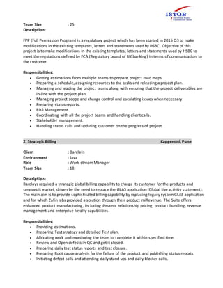 Team Size : 25
Description:
FPP (Full Permission Program) is a regulatory project which has been started in 2015 Q3 to make
modifications in the existing templates, letters and statements used by HSBC. Objective of this
project is to make modifications in the existing templates, letters and statements used by HSBC to
meet the regulations defined by FCA (Regulatory board of UK banking) in terms of communication to
the customer.
Responsibilities:
 Getting estimations from multiple teams to prepare project road maps
 Preparing a schedule, assigning resources to the tasks and releasing a project plan.
 Managing and leading the project teams along with ensuring that the project deliverables are
in-line with the project plan
 Managing project scope and change control and escalating issues when necessary.
 Preparing status reports.
 Risk Management.
 Coordinating with all the project teams and handling client calls.
 Stakeholder management.
 Handling status calls and updating customer on the progress of project.
2. Strategic Billing Capgemini, Pune
Client : Barclays
Environment : Java
Role : Work stream Manager
Team Size : 18
Description:
Barclays required a strategic global billing capability to charge its customer for the products and
services it market, driven by the need to replace the GLAS application (Global live activity statement).
The main aim is to provide sophisticated billing capability by replacing legacy system GLAS application
and for which Zafin labs provided a solution through their product miRevenue. The Suite offers
enhanced product manufacturing, including dynamic relationship pricing, product bundling, revenue
management and enterprise loyalty capabilities.
Responsibilities:
 Providing estimations.
 Preparing Test strategy and detailed Test plan.
 Allocating work and monitoring the team to complete it within specified time.
 Review and Open defects in QC and get it closed.
 Preparing daily test status reports and test closure.
 Preparing Root cause analysis for the failure of the product and publishing status reports.
 Initiating defect calls and attending daily stand ups and daily blocker calls.
 