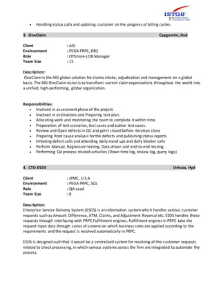  Handling status calls and updating customer on the progress of billing cycles.
3. OneClaim Capgemini, Hyd
Client : AIG
Environment : PEGA PRPC, DB2
Role : Offshore-LOB Manager
Team Size : 15
Description:
OneClaimis the AIG global solution for claims intake, adjudication and management on a global
basis. The AIG OneClaimvision is to transform current claimorganizations throughout the world into
a unified, high-performing, global organization.
Responsibilities:
 Involved in assessment phase of the project.
 Involved in estimations and Preparing test plan.
 Allocating work and monitoring the team to complete it within time.
 Preparation of test scenarios, test cases and author test cases.
 Review and Open defects in QC and get it closed before iteration close
 Preparing Root cause analysis for the defects and publishing status reports
 Initiating defect calls and attending daily stand ups and daily blocker calls
 Perform Manual, Regression testing, Data driven and end-to-end testing.
 Performing QA process related activities (Down time log, review log, query logs)
4. CTO-ESDS Virtusa, Hyd
Client : JPMC, U.S.A
Environment : PEGA PRPC, SQL
Role : QA Lead
Team Size : 8
Description:
Enterprise Service Delivery System (ESDS) is an information system which handles various customer
requests such as Amount Difference, ATM, Claims, and Adjustment Reversal etc. ESDS handles these
requests through interfacing with PRPC Fulfillment engines. Fulfillment engines in PRPC take the
request input data through series of screens on which business rules are applied according to the
requirements and the request is resolved automatically in PRPC.
ESDS is designed such that it would be a centralized system for resolving all the customer requests
related to check processing, in which various systems across the firm are integrated to automate the
process.
 