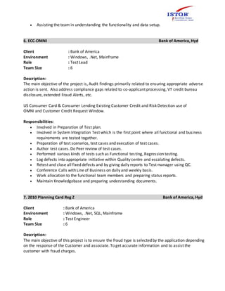  Assisting the team in understanding the functionality and data setup.
6. ECC-OMNI Bank of America, Hyd
Client : Bank of America
Environment : Windows, .Net, Mainframe
Role : Test Lead
Team Size : 6
Description:
The main objective of the project is, Audit findings primarily related to ensuring appropriate adverse
action is sent. Also address compliance gaps related to co-applicant processing, VT credit bureau
disclosure, extended Fraud Alerts, etc.
US Consumer Card & Consumer Lending Existing Customer Credit and Risk Detection use of
OMNI and Customer Credit Request Window.
Responsibilities:
 Involved in Preparation of Test plan.
 Involved in System Integration Test which is the first point where all functional and business
requirements are tested together.
 Preparation of test scenarios, test cases and execution of test cases.
 Author test cases. Do Peer review of test cases.
 Performed various kinds of tests such as Functional testing, Regression testing.
 Log defects into appropriate initiative within Quality centre and escalating defects.
 Retest and close all fixed defects and by giving daily reports to Test manager using QC.
 Conference Calls with Line of Business on daily and weekly basis.
 Work allocation to the functional team members and preparing status reports.
 Maintain Knowledgebase and preparing understanding documents.
7. 2010 Planning Card Reg Z Bank of America, Hyd
Client : Bank of America
Environment : Windows, .Net, SQL, Mainframe
Role : Test Engineer
Team Size : 6
Description:
The main objective of this project is to ensure the fraud type is selected by the application depending
on the response of the Customer and associate. To get accurate information and to assist the
customer with fraud charges.
 