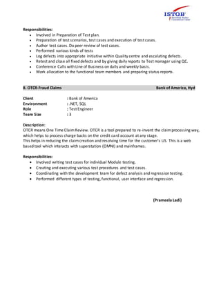 Responsibilities:
 Involved in Preparation of Test plan.
 Preparation of test scenarios, test cases and execution of test cases.
 Author test cases. Do peer review of test cases.
 Performed various kinds of tests
 Log defects into appropriate initiative within Quality centre and escalating defects.
 Retest and close all fixed defects and by giving daily reports to Test manager using QC.
 Conference Calls with Line of Business on daily and weekly basis.
 Work allocation to the functional team members and preparing status reports.
8. OTCR-Fraud Claims Bank of America, Hyd
Client : Bank of America
Environment : .NET, SQL
Role : Test Engineer
Team Size : 3
Description:
OTCR means One Time ClaimReview. OTCR is a tool prepared to re-invent the claimprocessing way,
which helps to process charge backs on the credit card account at any stage.
This helps in reducing the claimcreation and resolving time for the customer’s US. This is a web
based tool which interacts with superstation (OMNI) and mainframes.
Responsibilities:
 Involved writing test cases for individual Module testing.
 Creating and executing various test procedures and test cases.
 Coordinating with the development team for defect analysis and regression testing.
 Performed different types of testing, functional, user interface and regression.
(Prameela Ladi)
 