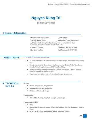 TRI 1
Contact Information
Date OfBirth: 11/02/1980 Gender: Male
Marital Status: Single Nationality: Local Vietnamese
Address: TK20 Hoang HaiResidential, Tien Lan Hamlet, Ba Diem
Commune, Hoc Mon District, Ho Chi Minh City
Country: Vietnam Province/City: Ho ChiMinh
District: Hoc Mon Call Number: 01264473953
HIGHLIGHT 4+ years in IT software outsourcing:
 2+ years’ experience in solution design, technical design, software testing, coding
etc…
 Strong experience in Open Source platforms such as DotNetNuke,WordPress,
Joomla, X-Cart, nopCommerce, PHPCart, BoxBilling.
 Strong knowledge on Object-Oriented Analysis and Design, Object-Oriented
software engineering methodologies.
 Experience in windows and web-based application development
TECHNICAL
SKILLS
Design
 Domain driven design,design patterns
 Software high-level and detail design
 Database architecture & design
Programming
 .NET, PHP,Node.js,JAVA,Javascript, ActionScript
Framework & SDK
 MVC
 DotNetNuke, WordPress,Joomla, X-Cart, nopCommerce, PHPCart, BoxBilling, Node.js
Express
 HTML, HTML5, CSS and JavaScript, jQuery, Bootstrap, KendoUI
Phone: (+84) 1264 473953 | E-mail: trind09@yahoo.com
Nguyen Dung Tri
Senior Developer
 