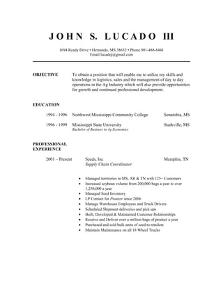 J O H N S. L U C A D O III
1694 Ready Drive • Hernando, MS 38632 • Phone 901-488-8441
Email lucadoj@gmail.com
OBJECTIVE To obtain a position that will enable me to utilize my skills and
knowledge in logistics, sales and the management of day to day
operations in the Ag Industry which will also provide opportunities
for growth and continued professional development.
EDUCATION
1994 - 1996 Northwest Mississippi Community College Senatobia, MS
1996 - 1999 Mississippi State University Starkville, MS
Bachelor of Business in Ag Economics
PROFESSIONAL
EXPERIENCE
2001 – Present Seeds, Inc Memphis, TN
Supply Chain Coordinator
• Managed territories in MS, AR & TN with 125+ Customers
• Increased soybean volume from 200,000 bags a year to over
1,250,000 a year
• Managed Seed Inventory
• LP Contact for Pioneer since 2006
• Manage Warehouse Employees and Truck Drivers
• Scheduled Shipment deliveries and pick ups
• Built, Developed & Maintained Customer Relationships
• Receive and Deliver over a million bags of product a year
• Purchased and sold bulk units of seed to retailers
• Maintain Maintenance on all 18 Wheel Trucks
 