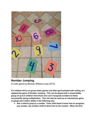  
Number Jumping 
A math game by Beverly Williams (July 2015) 
 
K­3 children thrive on gross­motor games and often get frustrated with writing, so I 
adapted the game of Number Jumping.  This can be played with a mixed­ability 
group of up to 8 children from those who can’t recognize numbers to those 
successfully doing multiplication.  This can also be used as an introductory game 
to gauge each child’s ability in the following way: 
● Ask a child to jump to a number.  If the child doesn’t know how to recognize 
any number, ask another child to direct him to the number.  When the first 
 