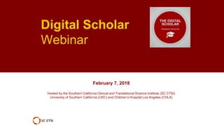 Digital Scholar
Webinar
February 7, 2018
Hosted by the Southern California Clinical and Translational Science Institute (SC CTSI)
University of Southern California (USC) and Children’s Hospital Los Angeles (CHLA)
 
