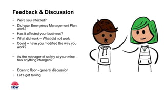 Feedback & Discussion
• Were you affected?
• Did your Emergency Management Plan
work?
• Has it affected your business?
• What did work – What did not work
• Covid – have you modified the way you
work?
• As the manager of safety at your mine –
has anything changed?
• Open to floor - general discussion
• Let’s get talking This Photo by Unknown Author is licensed under CC BY
 