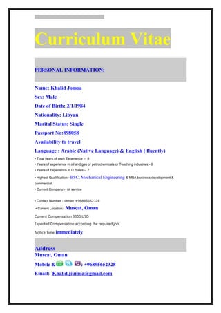 Curriculum Vitae
PERSONAL INFORMATION:
Name: Khalid Jomoa
Sex: Male
Date of Birth: 2/1/1984
Nationality: Libyan
Marital Status: Single
Passport No:898058
Availability to travel
Language : Arabic (Native Language) & English ( fluently)
• Total years of work Experience :- 8
• Years of experience in oil and gas or petrochemicals or Teaching industries:- 6
• Years of Experience in IT Sales:- 7
• Highest Qualification:- BSC, Mechanical Engineering & MBA business development &
commercial
• Current Company:- oil service
• Contact Number : Oman +96895652328
• Current Location:- Muscat, Oman
Current Compensation 3000 USD
Expected Compensation according the required job
Notice Time immediately
Address
Muscat, Oman
Mobile & : +96895652328
Email: Khalid.jiumoa@gmail.com
 
