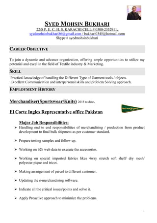 SSYEDYED MMOHSINOHSIN BBUKHARIUKHARI
22/S P. E. C. H. S. KARACHI CELL # 0300-2352911,
syedmohsinbukhari86@gmail.com / bukhari0345@hotmail.com
Skype # syedmohsinbukhari
CCAREERAREER OOBJECTIVEBJECTIVE
To join a dynamic and advance organization, offering ample opportunities to utilize my
potential and excel in the field of Textile industry & Marketing.
SSKILLKILL
Practical knowledge of handling the Different Type of Garment tools / objects.
Excellent Communication and interpersonal skills and problem Solving approach.
EEMPLOYMENTMPLOYMENT HHISTORYISTORY
Merchandiser(Sportswear/Knits) 2015 to date.
El Corte Ingles Representative office Pakistan
Major Job Responsibilities:
 Handling end to end responsibilities of merchandising / production from product
development to final bulk shipment as per customer standard.
 Prepare testing samples and follow up.
 Working on b2b web data to execute the accessories.
 Working on special imported fabrics likes 4way stretch soft shell/ dry mesh/
polyester pique and tricot.
 Making arrangement of parcel to different customer.
 Updating the e-merchandising software.
 Indicate all the critical issues/points and solve it.
 Apply Proactive approach to minimize the problems.
1
 