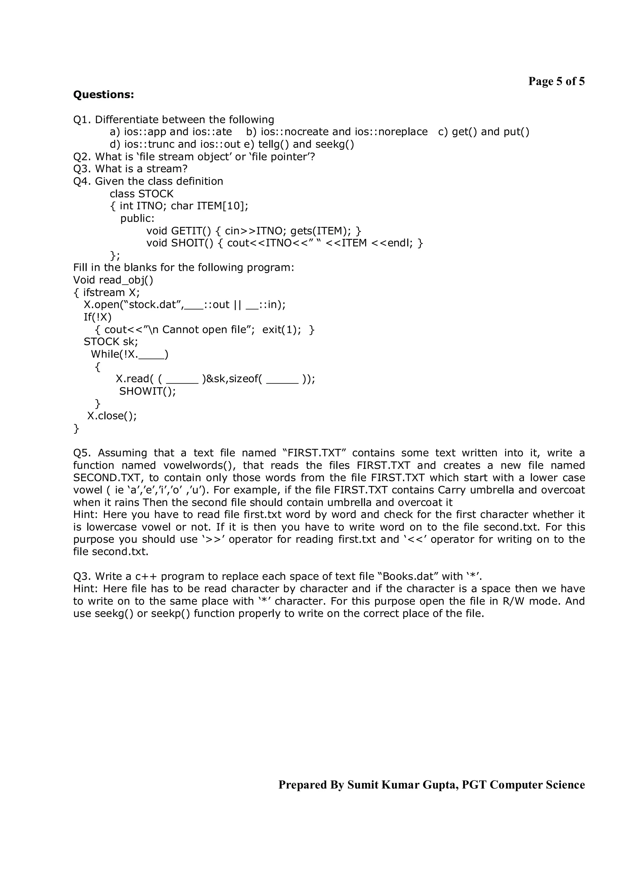 Page 5 of 5
Questions:

Q1. Differentiate between the following
         a) ios::app and ios::ate b) ios::nocreate and ios::noreplace c) get() and put()
         d) ios::trunc and ios::out e) tellg() and seekg()
Q2. What is ‘file stream object’ or ‘file pointer’?
Q3. What is a stream?
Q4. Given the class definition
         class STOCK
         { int ITNO; char ITEM[10];
           public:
                 void GETIT() { cin>>ITNO; gets(ITEM); }
                 void SHOIT() { cout<<ITNO<<” “ <<ITEM <<endl; }
         };
Fill in the blanks for the following program:
Void read_obj()
{ ifstream X;
   X.open(“stock.dat”,___::out || __::in);
   If(!X)
      { cout<<”n Cannot open file”; exit(1); }
   STOCK sk;
     While(!X.____)
      {
          X.read( ( _____ )&sk,sizeof( _____ ));
           SHOWIT();
      }
    X.close();
}

Q5. Assuming that a text file named “FIRST.TXT” contains some text written into it, write a
function named vowelwords(), that reads the files FIRST.TXT and creates a new file named
SECOND.TXT, to contain only those words from the file FIRST.TXT which start with a lower case
vowel ( ie ‘a’,’e’,’i’,’o’ ,’u’). For example, if the file FIRST.TXT contains Carry umbrella and overcoat
when it rains Then the second file should contain umbrella and overcoat it
Hint: Here you have to read file first.txt word by word and check for the first character whether it
is lowercase vowel or not. If it is then you have to write word on to the file second.txt. For this
purpose you should use ‘>>’ operator for reading first.txt and ‘<<’ operator for writing on to the
file second.txt.

Q3. Write a c++ program to replace each space of text file “Books.dat” with ‘*’.
Hint: Here file has to be read character by character and if the character is a space then we have
to write on to the same place with ‘*’ character. For this purpose open the file in R/W mode. And
use seekg() or seekp() function properly to write on the correct place of the file.




                                          Prepared By Sumit Kumar Gupta, PGT Computer Science
 