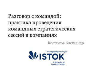 Разговор с командой:
практика проведения
командных стратегических
сессий в компаниях
Костюков Александр
 