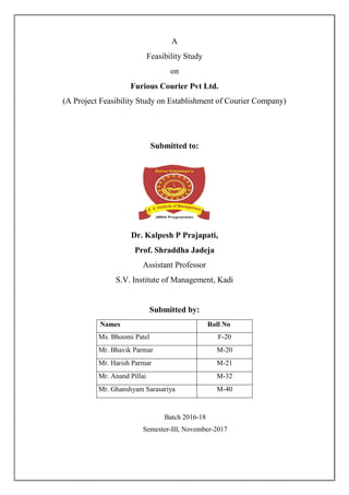 A
Feasibility Study
on
Furious Courier Pvt Ltd.
(A Project Feasibility Study on Establishment of Courier Company)
Submitted to:
Dr. Kalpesh P Prajapati,
Prof. Shraddha Jadeja
Assistant Professor
S.V. Institute of Management, Kadi
Submitted by:
Names Roll No
Ms. Bhoomi Patel F-20
Mr. Bhavik Parmar M-20
Mr. Harish Parmar M-21
Mr. Anand Pillai M-32
Mr. Ghanshyam Sarasariya M-40
Batch 2016-18
Semester-III, November-2017
 