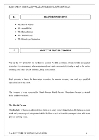 KADI SARVA VISHWAVIDYALAYA UNIVERSITY, GANDHINAGAR
S.V. INSTITUTE OF MANAGEMENT, KADI 4
 Mr. Bhavik Parmar
 Mr. Anand Pillai
 Mr. Harish Parmar
 Ms. Bhoomi Patel
 Mr. Ghanshyam Sarasariya
We are the Five promoters for our Furious Courier Pvt Ltd. Company, which provides the courier
related services to customer who wants to send and receive courier individually as well as for online
shopping sites like Flipkart, Snapdeal, Ebay and Amazon.
Each promoter’s haves the knowledge regarding the courier company and each are qualified
specialisation in the MBA.
The company is being promoted by Bhavik Parmar, Harish Parmar, Ghanshyam Sarasariya, Anand
Pillai and Bhoomi Patel.
Mr. Bhavik Parmar
This Bachelor of Business Administration believes in smart work with perfection. He believes in team
work and possesses good interpersonal skills. He likes to work with ambitious organization which can
provide learning value.
2.2 ABOUT THE MAIN PROMOTERS
2.1 PROPOSED DIRECTORS
 