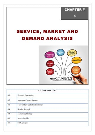 CHAPTER #
4
SERVICE, MARKET AND
DEMAND ANALYSIS
CHAPER CONTENT
4.1 Demand Forecasting
4.2 Inventory Control System
4.3 Flow of Service to the Customer
4.4 Service Strength
4.5 Marketing Strategy
4.6 Marketing Mix
4.7 STP Analysis
 