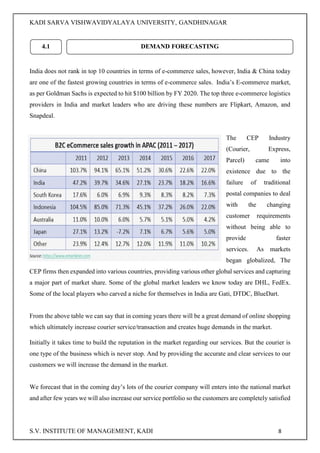 KADI SARVA VISHWAVIDYALAYA UNIVERSITY, GANDHINAGAR
S.V. INSTITUTE OF MANAGEMENT, KADI 8
India does not rank in top 10 countries in terms of e-commerce sales, however, India & China today
are one of the fastest growing countries in terms of e-commerce sales. India’s E-commerce market,
as per Goldman Sachs is expected to hit $100 billion by FY 2020. The top three e-commerce logistics
providers in India and market leaders who are driving these numbers are Flipkart, Amazon, and
Snapdeal.
The CEP Industry
(Courier, Express,
Parcel) came into
existence due to the
failure of traditional
postal companies to deal
with the changing
customer requirements
without being able to
provide faster
services. As markets
began globalized, The
CEP firms then expanded into various countries, providing various other global services and capturing
a major part of market share. Some of the global market leaders we know today are DHL, FedEx.
Some of the local players who carved a niche for themselves in India are Gati, DTDC, BlueDart.
From the above table we can say that in coming years there will be a great demand of online shopping
which ultimately increase courier service/transaction and creates huge demands in the market.
Initially it takes time to build the reputation in the market regarding our services. But the courier is
one type of the business which is never stop. And by providing the accurate and clear services to our
customers we will increase the demand in the market.
We forecast that in the coming day’s lots of the courier company will enters into the national market
and after few years we will also increase our service portfolio so the customers are completely satisfied
4.1 DEMAND FORECASTING
 