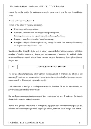 KADI SARVA VISHWAVIDYALAYA UNIVERSITY, GANDHINAGAR
S.V. INSTITUTE OF MANAGEMENT, KADI 9
with us. So thus by proving the services to the courier users we will have the great demand in the
future.
Reason for Forecasting Demand
To plan for the future by reducing uncertainty.
 To anticipate and manage change.
 To increase communication and integration of planning teams.
 To anticipate inventory and capacity demands and manage lead times.
 To project costs of operations into budgeting processes.
 To improve competitiveness and productivity through decreased costs and improved delivery
and responsiveness to customer needs.
We determined the demand with the help of primary survey and observation of customer at the time
of delivery. We did primary survey for analysing current demand of courier service and their existing
problem and how we can fix that problem from our services. The primary data explained in data
analysis part.
The success of courier company totally depends on management of inventory and efficiency and
accuracy of warehouse and transportation. Having technology solutions in place to manage inventory
storage as well as shipping and logistics is essential.
Real time access of package is also important factor for customer, for that we need accurate and
powerful management of inventory/parcels.
Our warehouse management systems prevent from overstocking but we will make sure that there is
always easier to access package or parcels.
We will try to give real time location of package tracking system with courier number of package. So,
customer can locate the package where his package reached, and when he/she will get their courier.
4.2 INVENTORY CONTROL SYSTEM
 