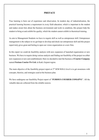 I
PREFACE
True learning is born out of experience and observation. In modern day of industrialization, the
practical learning become a requirement in every field education, which is important to the student
and makes aware him about the business environment and work in condition, this project help the
student to bring at and exhibit his quality, which the student cannot exhibit in theoretical training.
As aim to Management Students we have to require skill as well as entrepreneur skill. Entrepreneur
management is the subject in we get hope to develop and check our entrepreneur skill and this project
report truly gives great and feeling to open our vision organization or a new firm.
In this report we could do feasibility analysis with new expansion of launched organization or new
business. We have to require doing various analysis and finding out feasibility of the project on either
new expansion or new unit establishment. Here we decided to start the business of Courier Company
named Furious Courier Pvt Ltd. in Kadi, Gujarat region.
The main objective of the feasibility project report at 3rd
SEM M.B.A level is to get awareness with
concepts, theories, and strategies used at the business plan.
We have undergone our feasibility Project report of “FURIOUS COURIER COMAPNY”. All the
valuable data are collected from the reliable sources.
 