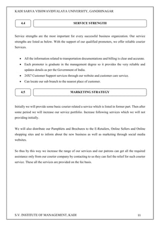KADI SARVA VISHWAVIDYALAYA UNIVERSITY, GANDHINAGAR
S.V. INSTITUTE OF MANAGEMENT, KADI 11
Service strengths are the most important for every successful business organization. Our service
strengths are listed as below. With the support of our qualified promoters, we offer reliable courier
Services.
 All the information related to transportation documentations and billing is clear and accurate.
 Each promoter is graduate in the management degree so it provides the very reliable and
updates details as per the Government of India.
 24X7 Customer Support services through our website and customer care service.
 Can locate our sub branch to the nearest place of customer.
Initially we will provide some basic courier related a service which is listed in former part. Then after
some period we will increase our service portfolio. Increase following services which we will not
providing initially.
We will also distribute our Pamphlets and Brochures to the E-Retailers, Online Sellers and Online
shopping sites and to inform about the new business as well as marketing through social media
websites.
So thus by this way we increase the range of our services and our patrons can get all the required
assistance only from our courier company by contacting to us they can feel the relief for such courier
service. These all the services are provided on the fee basis.
4.4 SERVICE STRENGTH
4.5 MARKETING STRATEGY
 