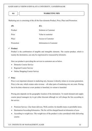 KADI SARVA VISHWAVIDYALAYA UNIVERSITY, GANDHINAGAR
S.V. INSTITUTE OF MANAGEMENT, KADI 12
Marketing mix is consisting of the all the four elements Product, Price, Place and Promotion.
4Ps 4Cs
Product Solution to Customer
Price Value to customer
Place Access to Customer
Promotion Information to Customer
 Product
Product is the combination of tangible and intangible elements. The courier product, which is
mainly the destination, can only be experienced or measured by kilometre.
Here our product is providing the services to customers are as below.
 Domestic Courier Service
 Regional Courier Service
 Online Shopping Courier Service
 Price
Price is an important element in marketing mix, because it directly relates to revenue generation.
Price is the one, which creates sales revenue – all other parts of marketing mix are costs. Pricing
has to be done whenever a new product is launched, its variant is launched
Pricing also depends on the geographic location of the destination. To match demand and supply
courier parcel managers try to get either discount although we will charge the fees according to
the service.
 Premium Service- Like faster delivery, With comfort, for durable items or perishable items.
 Destination/According Kilometres- The fee will be charged based on kilometres of area
 According to weight/size- The weight/size of the product is also considered while delivering
courier.
4.6 MARKETING MIX
 