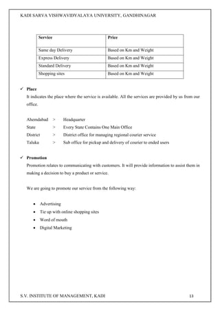 KADI SARVA VISHWAVIDYALAYA UNIVERSITY, GANDHINAGAR
S.V. INSTITUTE OF MANAGEMENT, KADI 13
Service Price
Same day Delivery Based on Km and Weight
Express Delivery Based on Km and Weight
Standard Delivery Based on Km and Weight
Shopping sites Based on Km and Weight
 Place
It indicates the place where the service is available. All the services are provided by us from our
office.
Ahemdabad > Headquarter
State > Every State Contains One Main Office
District > District office for managing regional courier service
Taluka > Sub office for pickup and delivery of courier to ended users
 Promotion
Promotion relates to communicating with customers. It will provide information to assist them in
making a decision to buy a product or service.
We are going to promote our service from the following way:
 Advertising
 Tie up with online shopping sites
 Word of mouth
 Digital Marketing
 