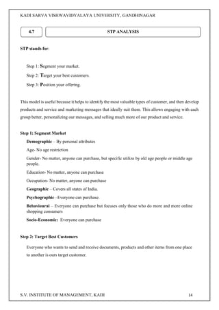 KADI SARVA VISHWAVIDYALAYA UNIVERSITY, GANDHINAGAR
S.V. INSTITUTE OF MANAGEMENT, KADI 14
STP stands for:
Step 1: Segment your market.
Step 2: Target your best customers.
Step 3: Position your offering.
This model is useful because it helps to identify the most valuable types of customer, and then develop
products and service and marketing messages that ideally suit them. This allows engaging with each
group better, personalizing our messages, and selling much more of our product and service.
Step 1: Segment Market
Demographic – By personal attributes
Age- No age restriction
Gender- No matter, anyone can purchase, but specific utilize by old age people or middle age
people.
Education- No matter, anyone can purchase
Occupation- No matter, anyone can purchase
Geographic – Covers all states of India.
Psychographic –Everyone can purchase.
Behavioural – Everyone can purchase but focuses only those who do more and more online
shopping consumers
Socio-Economic: Everyone can purchase
Step 2: Target Best Customers
Everyone who wants to send and receive documents, products and other items from one place
to another is ours target customer.
4.7 STP ANALYSIS
 