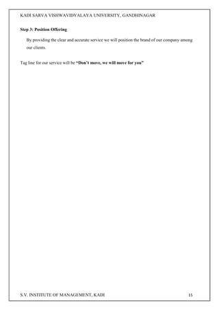 KADI SARVA VISHWAVIDYALAYA UNIVERSITY, GANDHINAGAR
S.V. INSTITUTE OF MANAGEMENT, KADI 15
Step 3: Position Offering
By providing the clear and accurate service we will position the brand of our company among
our clients.
Tag line for our service will be “Don’t move, we will move for you”
 