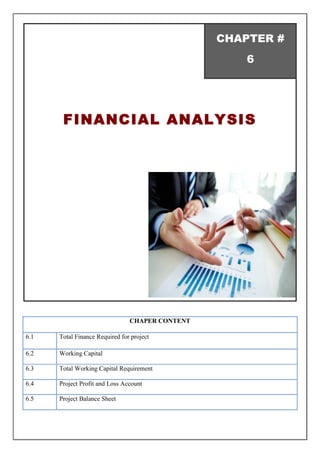 CHAPTER #
6
FINANCIAL ANALYSIS
CHAPER CONTENT
6.1 Total Finance Required for project
6.2 Working Capital
6.3 Total Working Capital Requirement
6.4 Project Profit and Loss Account
6.5 Project Balance Sheet
 